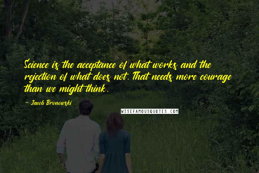Jacob Bronowski Quotes: Science is the acceptance of what works and the rejection of what does not. That needs more courage than we might think.