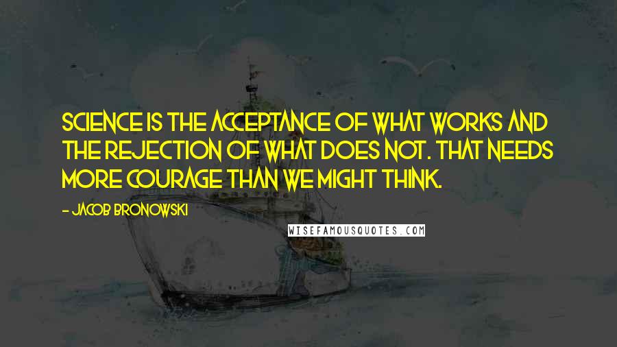 Jacob Bronowski Quotes: Science is the acceptance of what works and the rejection of what does not. That needs more courage than we might think.