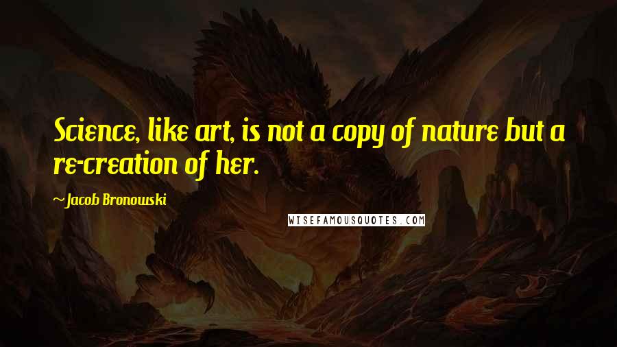 Jacob Bronowski Quotes: Science, like art, is not a copy of nature but a re-creation of her.