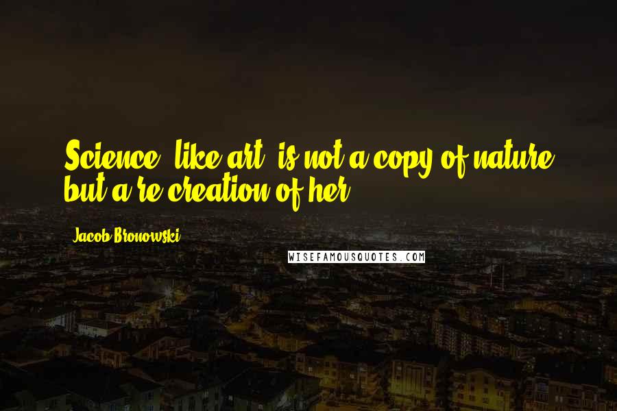 Jacob Bronowski Quotes: Science, like art, is not a copy of nature but a re-creation of her.