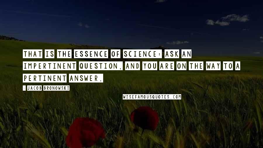 Jacob Bronowski Quotes: That is the essence of science: ask an impertinent question, and you are on the way to a pertinent answer.