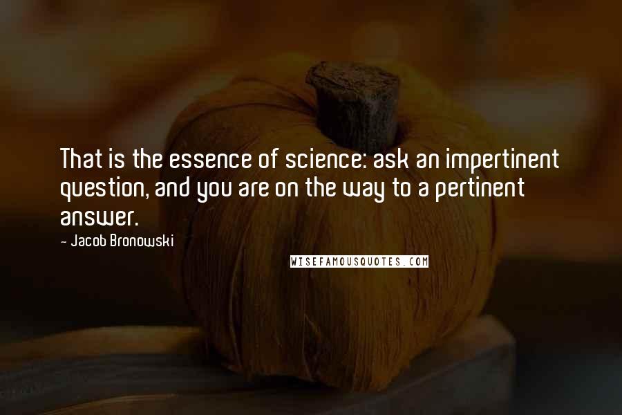 Jacob Bronowski Quotes: That is the essence of science: ask an impertinent question, and you are on the way to a pertinent answer.