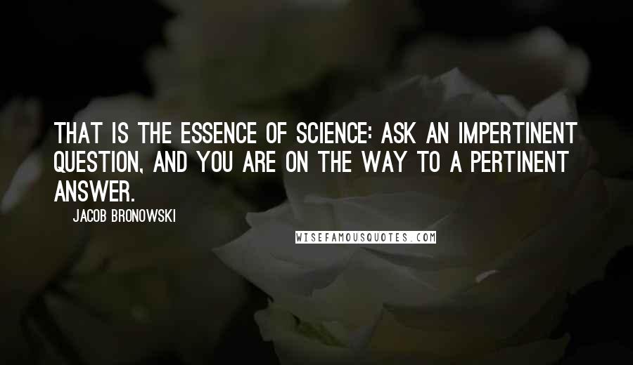 Jacob Bronowski Quotes: That is the essence of science: ask an impertinent question, and you are on the way to a pertinent answer.