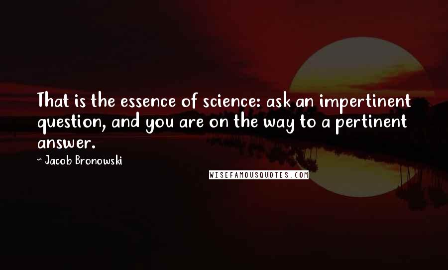 Jacob Bronowski Quotes: That is the essence of science: ask an impertinent question, and you are on the way to a pertinent answer.