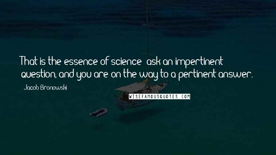 Jacob Bronowski Quotes: That is the essence of science: ask an impertinent question, and you are on the way to a pertinent answer.