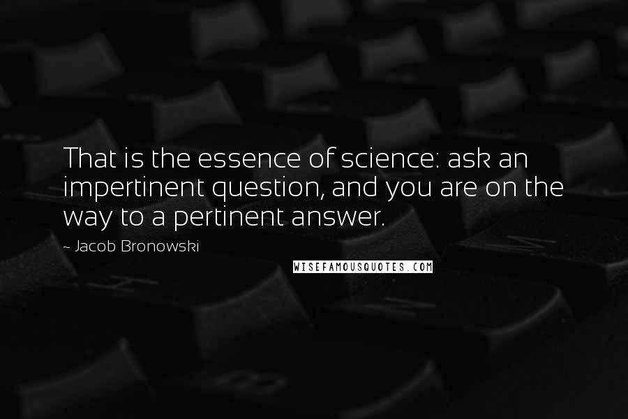 Jacob Bronowski Quotes: That is the essence of science: ask an impertinent question, and you are on the way to a pertinent answer.