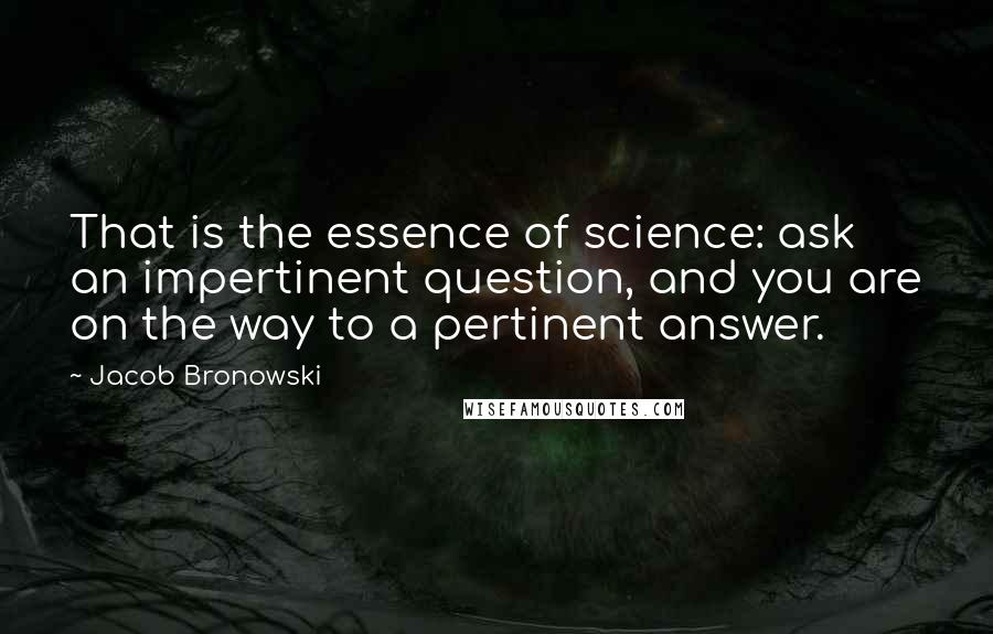 Jacob Bronowski Quotes: That is the essence of science: ask an impertinent question, and you are on the way to a pertinent answer.