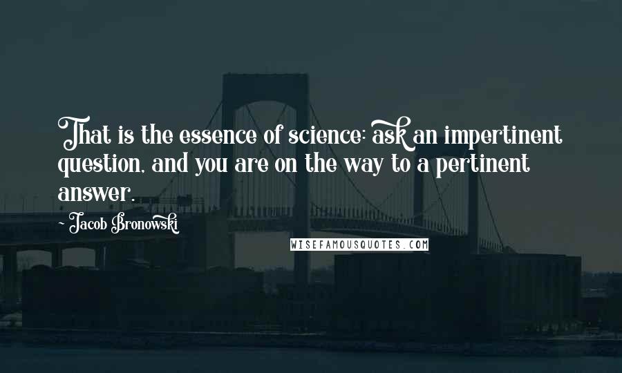 Jacob Bronowski Quotes: That is the essence of science: ask an impertinent question, and you are on the way to a pertinent answer.