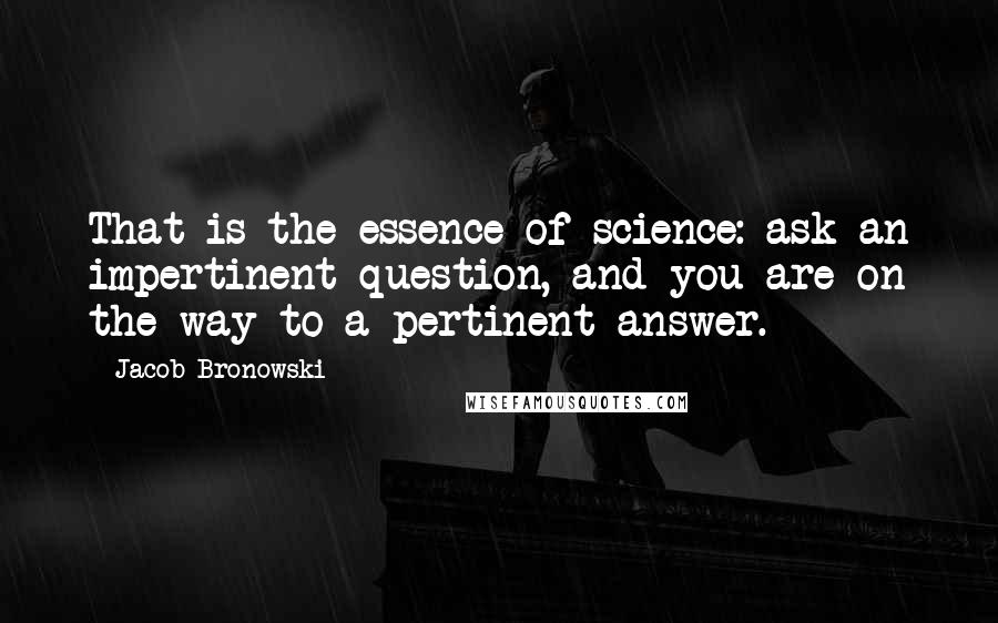 Jacob Bronowski Quotes: That is the essence of science: ask an impertinent question, and you are on the way to a pertinent answer.