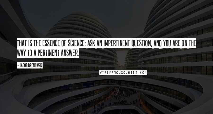Jacob Bronowski Quotes: That is the essence of science: ask an impertinent question, and you are on the way to a pertinent answer.