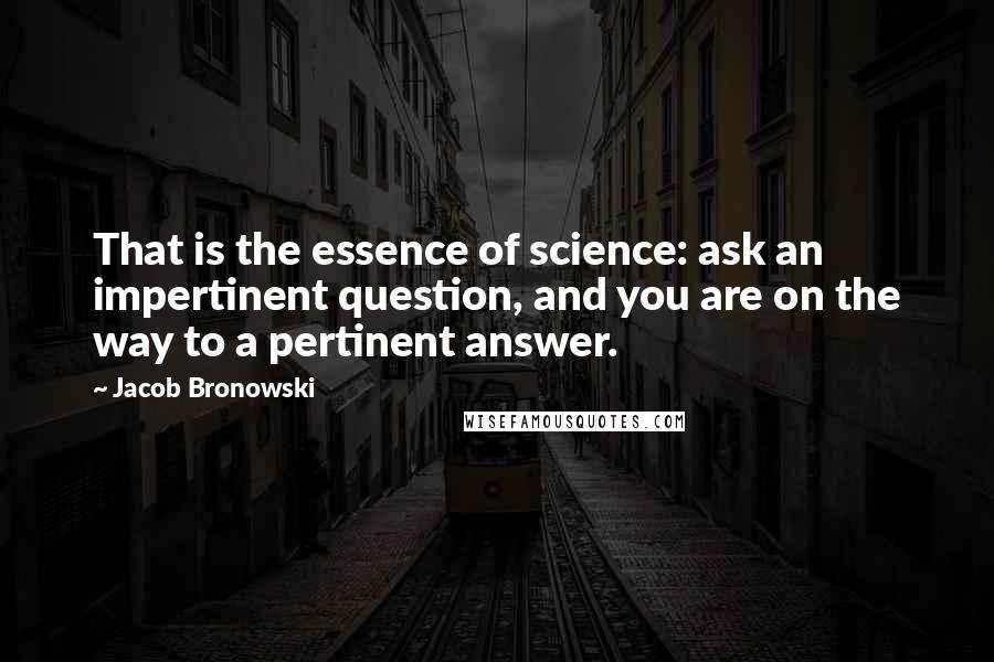 Jacob Bronowski Quotes: That is the essence of science: ask an impertinent question, and you are on the way to a pertinent answer.