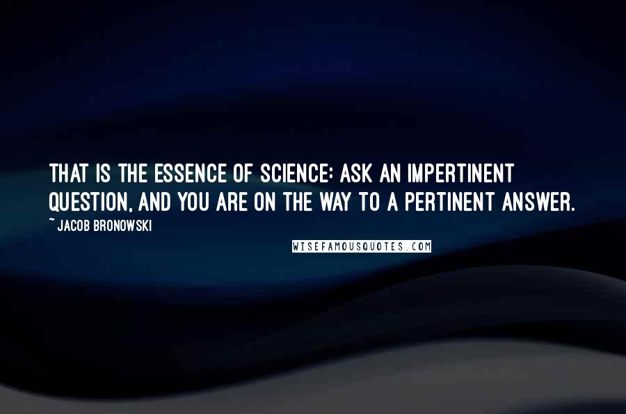 Jacob Bronowski Quotes: That is the essence of science: ask an impertinent question, and you are on the way to a pertinent answer.