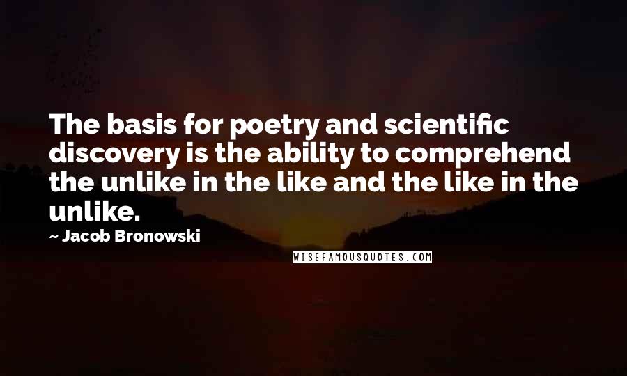 Jacob Bronowski Quotes: The basis for poetry and scientific discovery is the ability to comprehend the unlike in the like and the like in the unlike.
