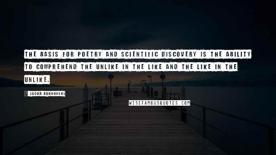 Jacob Bronowski Quotes: The basis for poetry and scientific discovery is the ability to comprehend the unlike in the like and the like in the unlike.