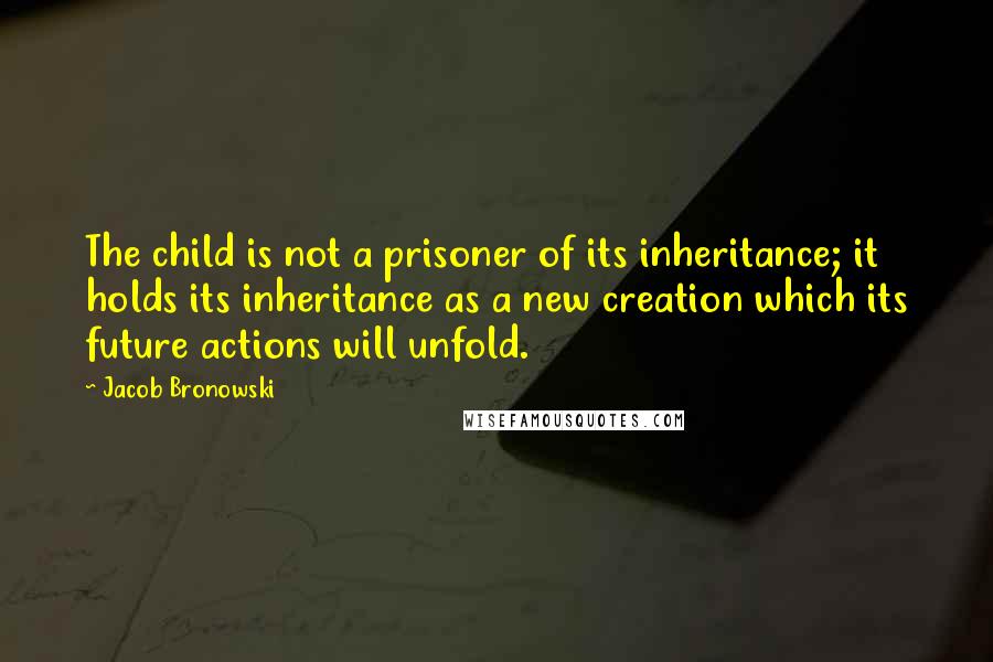 Jacob Bronowski Quotes: The child is not a prisoner of its inheritance; it holds its inheritance as a new creation which its future actions will unfold.