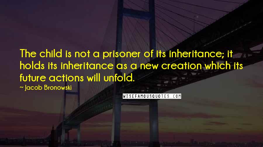 Jacob Bronowski Quotes: The child is not a prisoner of its inheritance; it holds its inheritance as a new creation which its future actions will unfold.