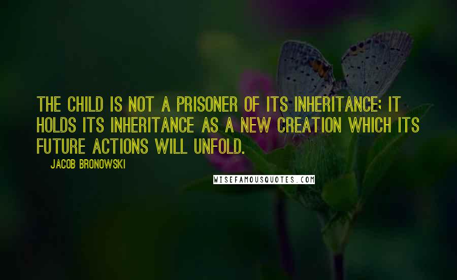 Jacob Bronowski Quotes: The child is not a prisoner of its inheritance; it holds its inheritance as a new creation which its future actions will unfold.