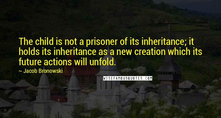 Jacob Bronowski Quotes: The child is not a prisoner of its inheritance; it holds its inheritance as a new creation which its future actions will unfold.