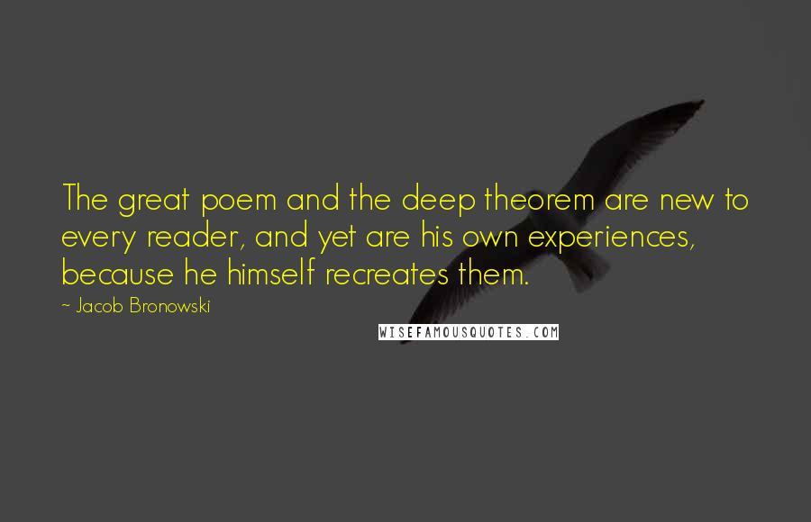 Jacob Bronowski Quotes: The great poem and the deep theorem are new to every reader, and yet are his own experiences, because he himself recreates them.