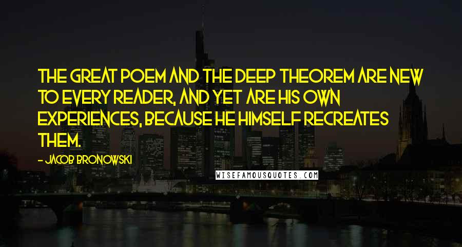 Jacob Bronowski Quotes: The great poem and the deep theorem are new to every reader, and yet are his own experiences, because he himself recreates them.