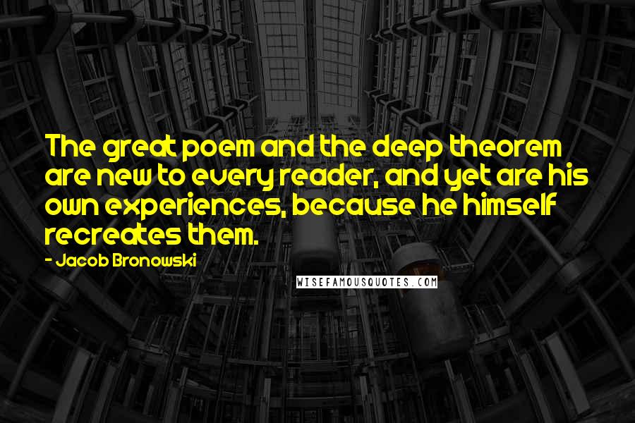 Jacob Bronowski Quotes: The great poem and the deep theorem are new to every reader, and yet are his own experiences, because he himself recreates them.