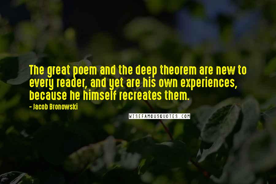 Jacob Bronowski Quotes: The great poem and the deep theorem are new to every reader, and yet are his own experiences, because he himself recreates them.