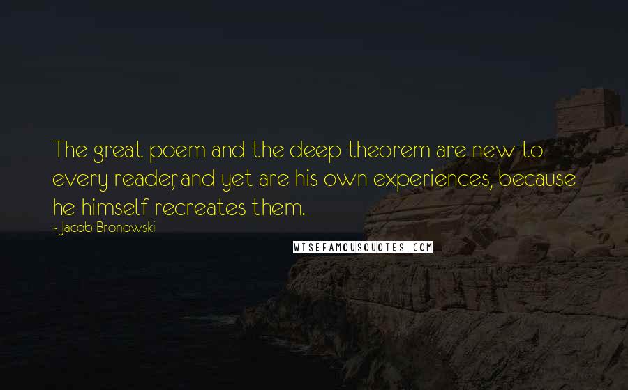 Jacob Bronowski Quotes: The great poem and the deep theorem are new to every reader, and yet are his own experiences, because he himself recreates them.