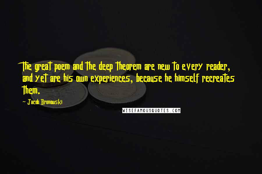 Jacob Bronowski Quotes: The great poem and the deep theorem are new to every reader, and yet are his own experiences, because he himself recreates them.