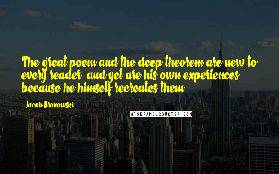 Jacob Bronowski Quotes: The great poem and the deep theorem are new to every reader, and yet are his own experiences, because he himself recreates them.