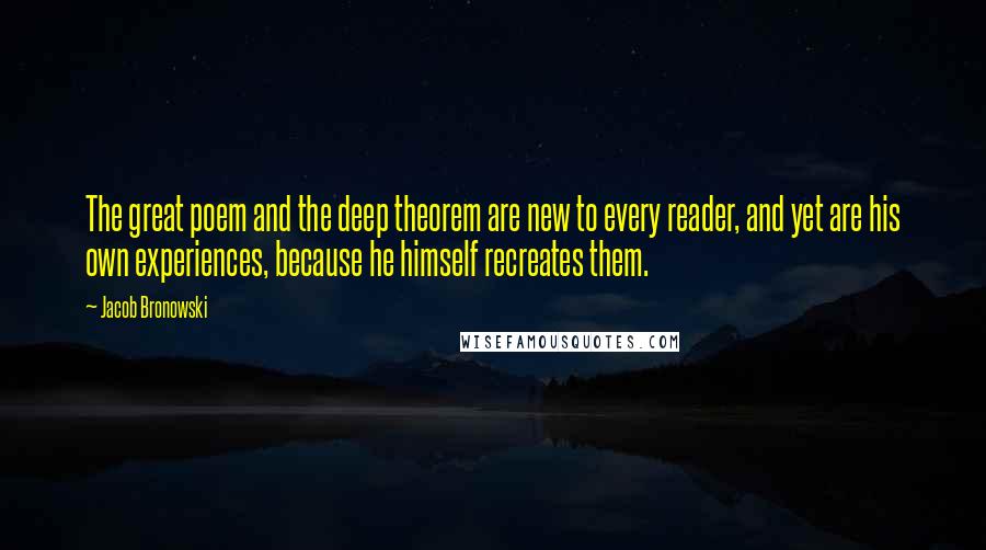 Jacob Bronowski Quotes: The great poem and the deep theorem are new to every reader, and yet are his own experiences, because he himself recreates them.