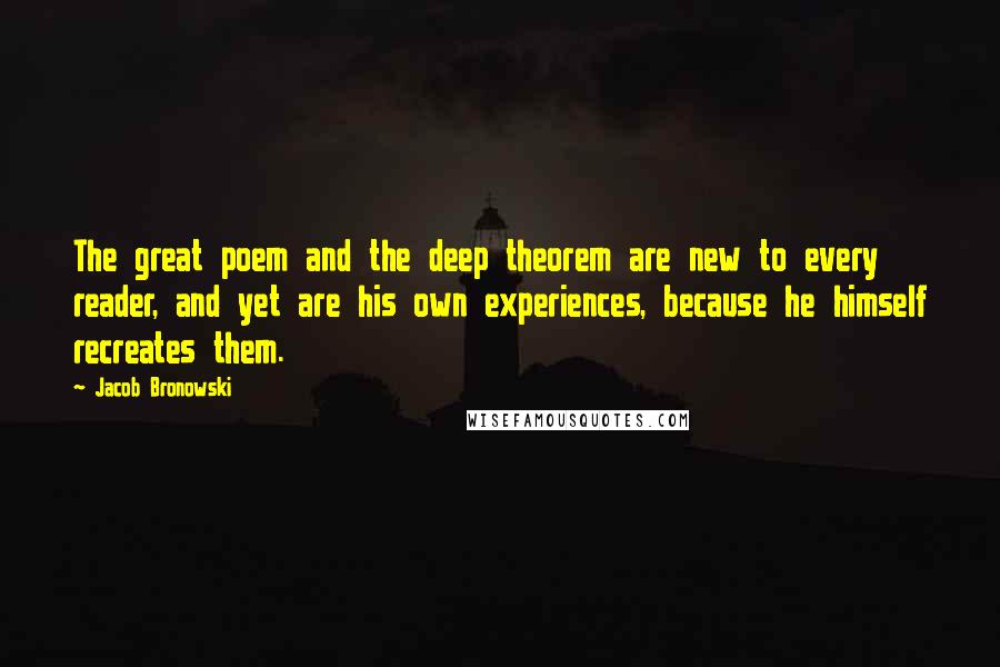 Jacob Bronowski Quotes: The great poem and the deep theorem are new to every reader, and yet are his own experiences, because he himself recreates them.