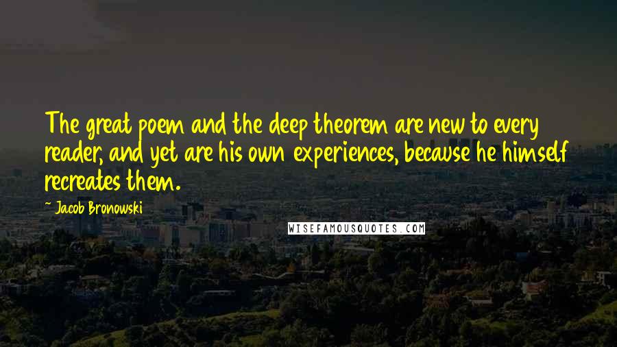 Jacob Bronowski Quotes: The great poem and the deep theorem are new to every reader, and yet are his own experiences, because he himself recreates them.