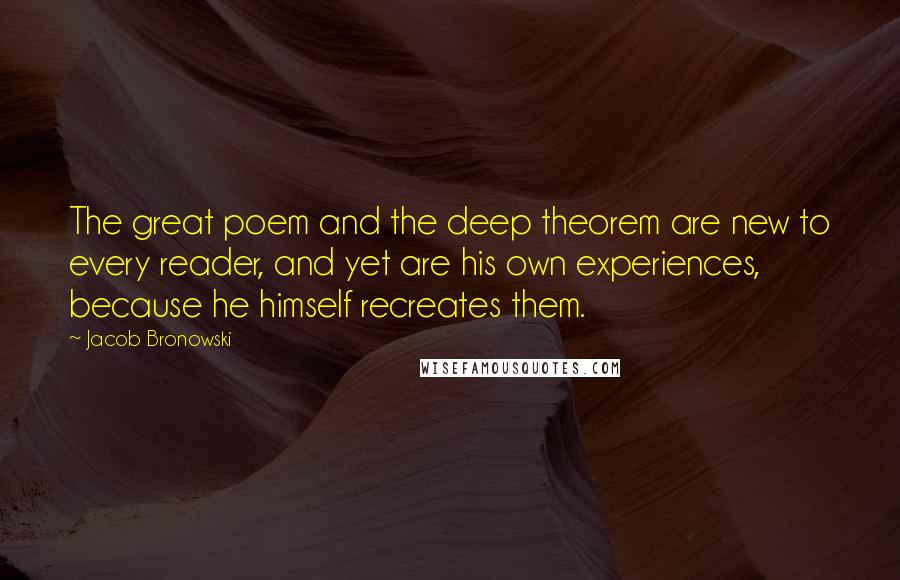 Jacob Bronowski Quotes: The great poem and the deep theorem are new to every reader, and yet are his own experiences, because he himself recreates them.