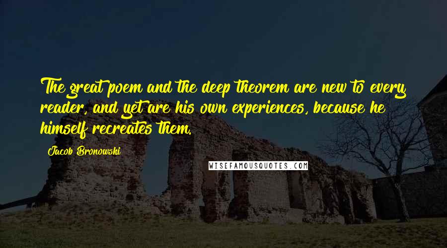 Jacob Bronowski Quotes: The great poem and the deep theorem are new to every reader, and yet are his own experiences, because he himself recreates them.