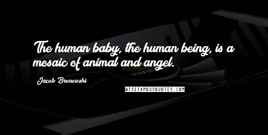 Jacob Bronowski Quotes: The human baby, the human being, is a mosaic of animal and angel.