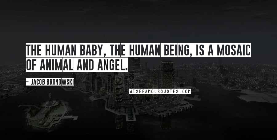 Jacob Bronowski Quotes: The human baby, the human being, is a mosaic of animal and angel.