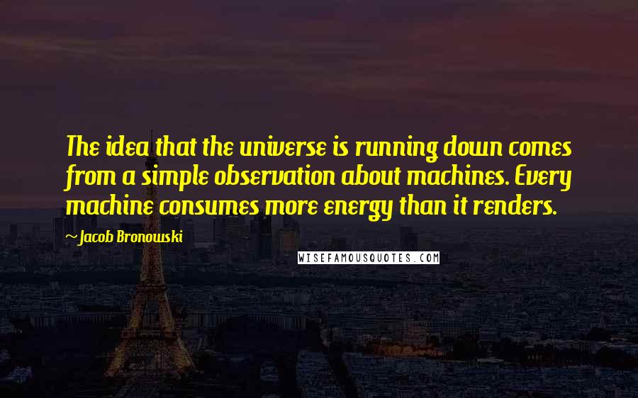 Jacob Bronowski Quotes: The idea that the universe is running down comes from a simple observation about machines. Every machine consumes more energy than it renders.