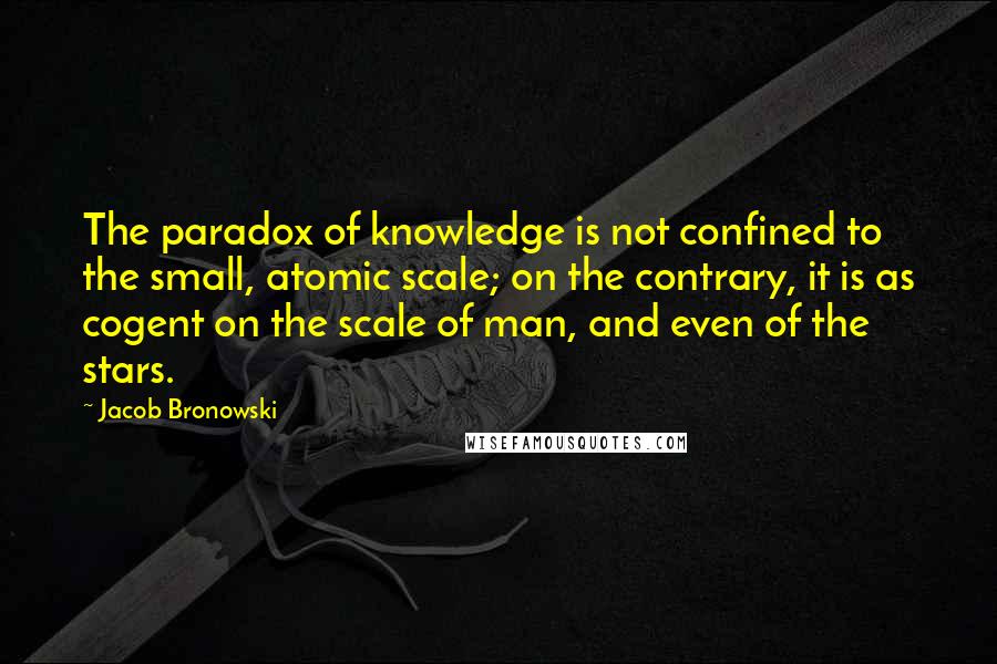 Jacob Bronowski Quotes: The paradox of knowledge is not confined to the small, atomic scale; on the contrary, it is as cogent on the scale of man, and even of the stars.