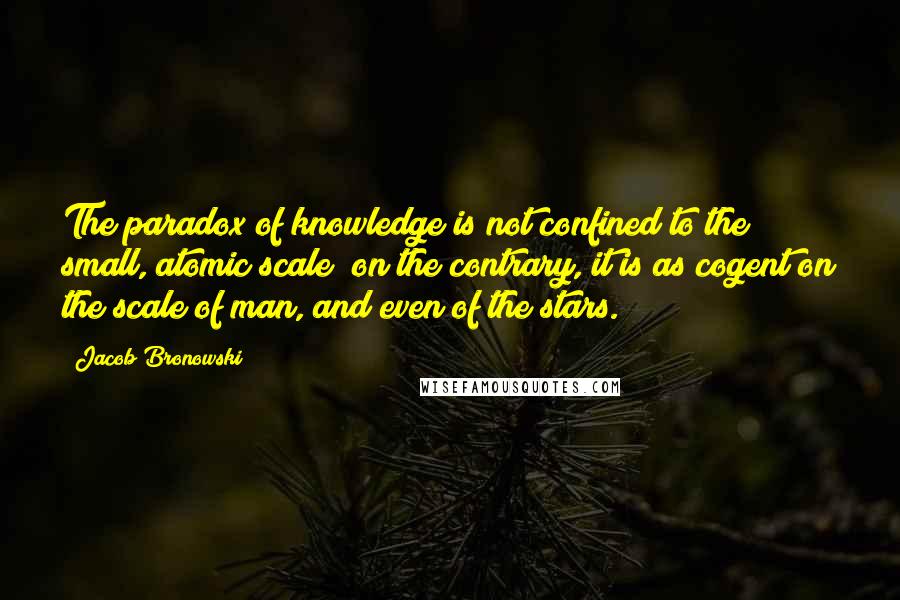 Jacob Bronowski Quotes: The paradox of knowledge is not confined to the small, atomic scale; on the contrary, it is as cogent on the scale of man, and even of the stars.