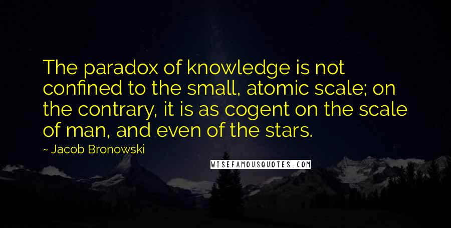 Jacob Bronowski Quotes: The paradox of knowledge is not confined to the small, atomic scale; on the contrary, it is as cogent on the scale of man, and even of the stars.