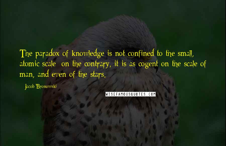 Jacob Bronowski Quotes: The paradox of knowledge is not confined to the small, atomic scale; on the contrary, it is as cogent on the scale of man, and even of the stars.