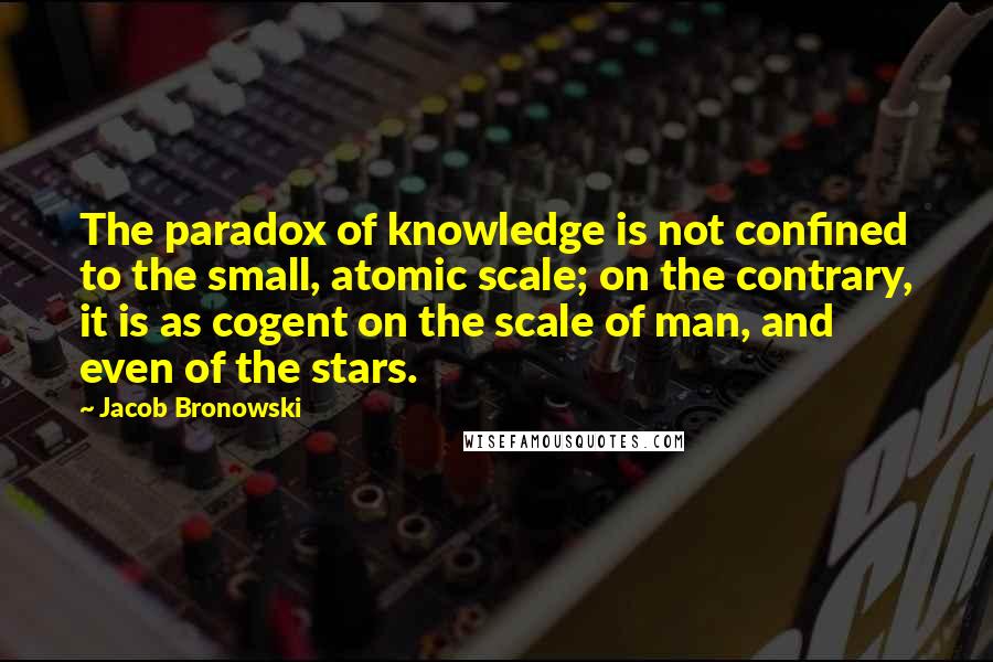 Jacob Bronowski Quotes: The paradox of knowledge is not confined to the small, atomic scale; on the contrary, it is as cogent on the scale of man, and even of the stars.