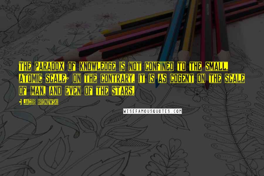 Jacob Bronowski Quotes: The paradox of knowledge is not confined to the small, atomic scale; on the contrary, it is as cogent on the scale of man, and even of the stars.