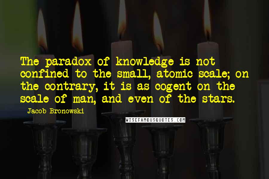 Jacob Bronowski Quotes: The paradox of knowledge is not confined to the small, atomic scale; on the contrary, it is as cogent on the scale of man, and even of the stars.