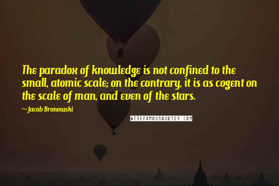 Jacob Bronowski Quotes: The paradox of knowledge is not confined to the small, atomic scale; on the contrary, it is as cogent on the scale of man, and even of the stars.