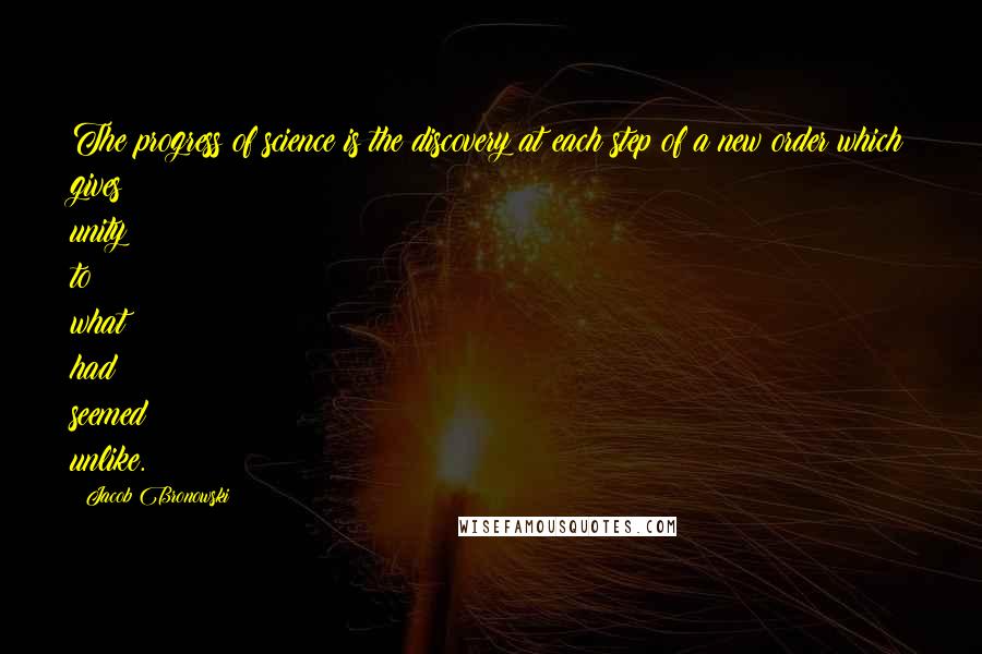 Jacob Bronowski Quotes: The progress of science is the discovery at each step of a new order which gives unity to what had seemed unlike.