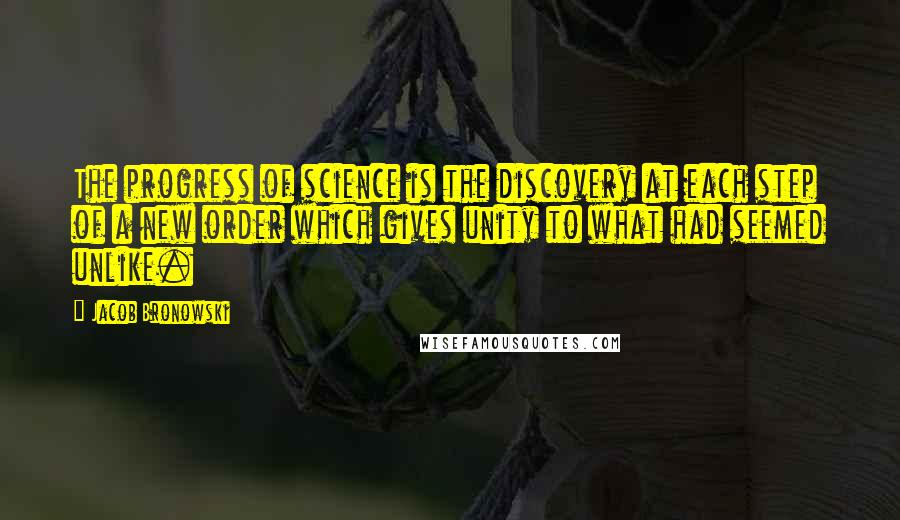 Jacob Bronowski Quotes: The progress of science is the discovery at each step of a new order which gives unity to what had seemed unlike.