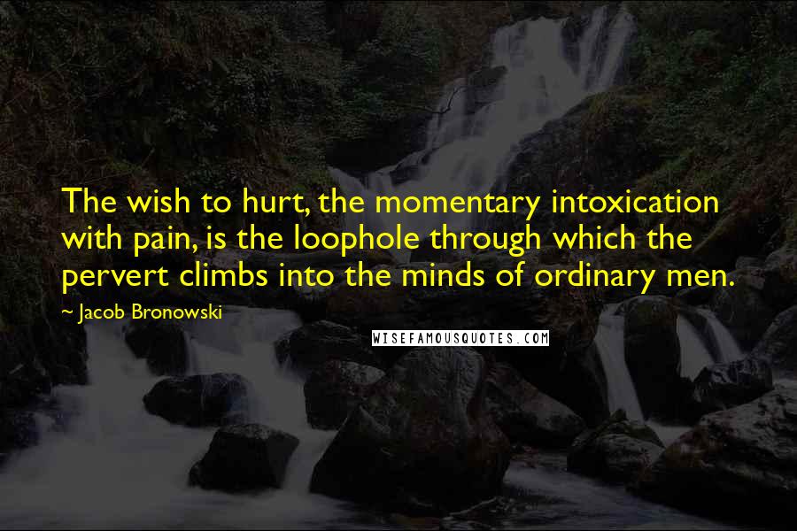 Jacob Bronowski Quotes: The wish to hurt, the momentary intoxication with pain, is the loophole through which the pervert climbs into the minds of ordinary men.