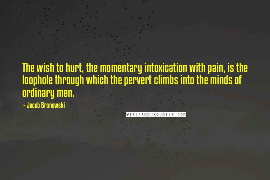 Jacob Bronowski Quotes: The wish to hurt, the momentary intoxication with pain, is the loophole through which the pervert climbs into the minds of ordinary men.