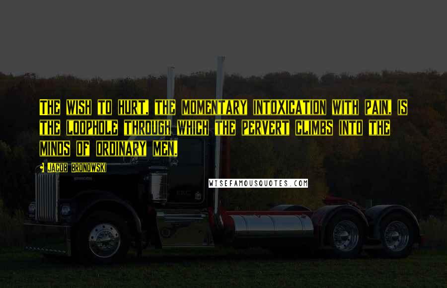 Jacob Bronowski Quotes: The wish to hurt, the momentary intoxication with pain, is the loophole through which the pervert climbs into the minds of ordinary men.